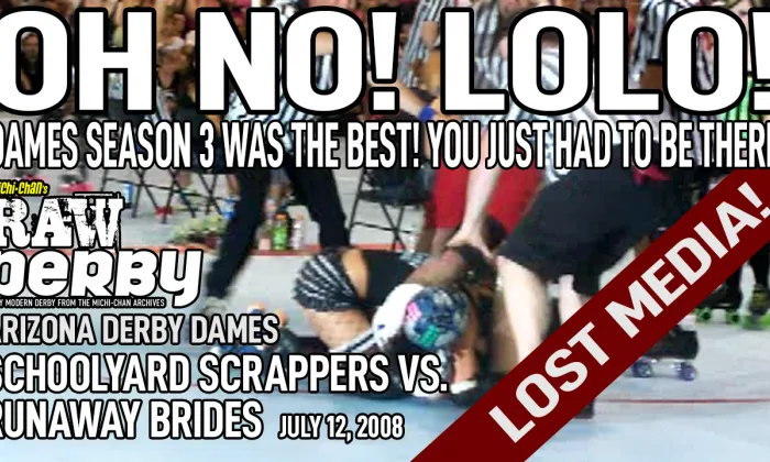 Oh No! Lolo! Dames Season 3 was the best! You just had to be there.  Michi-chan's Raw Derby. Arizona Derby Dames. Schoolyard Scrappers vs. Runaway Brides. July 12, 2008. Lost media.
